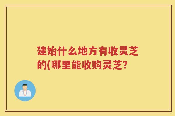 建始什么地方有收灵芝的(哪里能收购灵芝？
