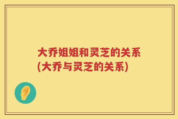 大乔姐姐和灵芝的关系(大乔与灵芝的关系)