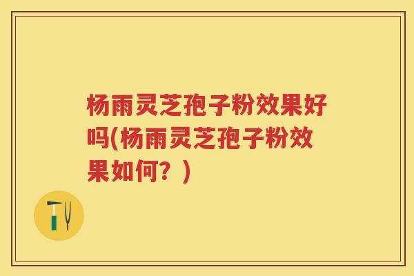 杨雨灵芝孢子粉效果好吗(杨雨灵芝孢子粉效果如何？)