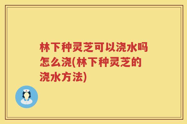 林下种灵芝可以浇水吗怎么浇(林下种灵芝的浇水方法)