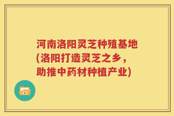 河南洛阳灵芝种殖基地(洛阳打造灵芝之乡，助推中药材种植产业)