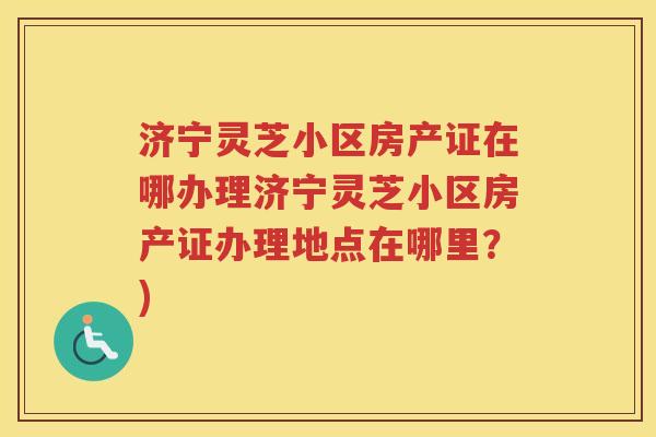 济宁灵芝小区房产证在哪办理济宁灵芝小区房产证办理地点在哪里？)