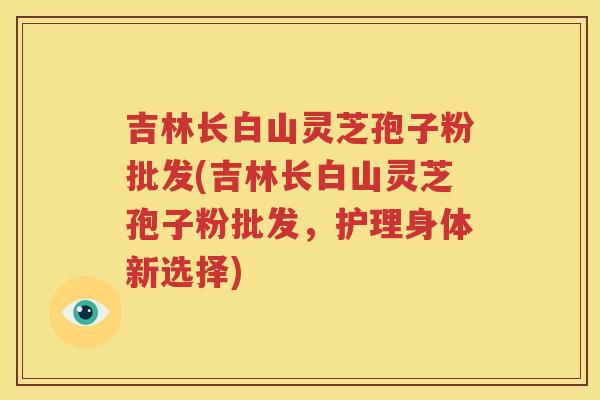 吉林长白山灵芝孢子粉批发(吉林长白山灵芝孢子粉批发，护理身体新选择)