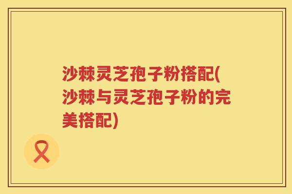 沙棘灵芝孢子粉搭配(沙棘与灵芝孢子粉的完美搭配)