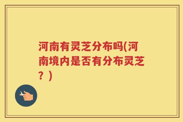 河南有灵芝分布吗(河南境内是否有分布灵芝？)