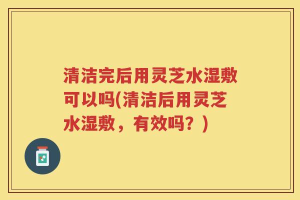 清洁完后用灵芝水湿敷可以吗(清洁后用灵芝水湿敷，有效吗？)
