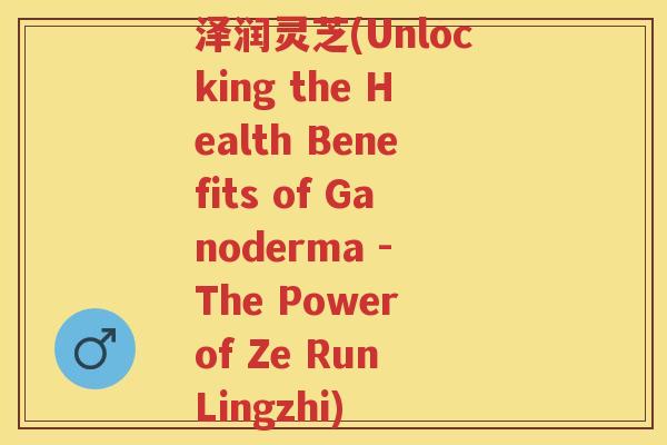 泽润灵芝(Unlocking the Health Benefits of Ganoderma - The Power of Ze Run Lingzhi)