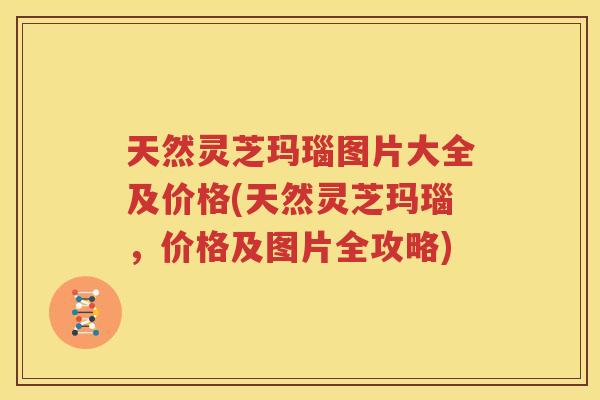 天然灵芝玛瑙图片大全及价格(天然灵芝玛瑙，价格及图片全攻略)