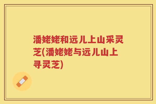 潘姥姥和远儿上山采灵芝(潘姥姥与远儿山上寻灵芝)
