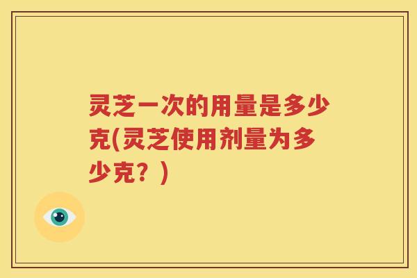 灵芝一次的用量是多少克(灵芝使用剂量为多少克？)
