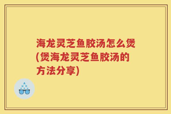海龙灵芝鱼胶汤怎么煲(煲海龙灵芝鱼胶汤的方法分享)