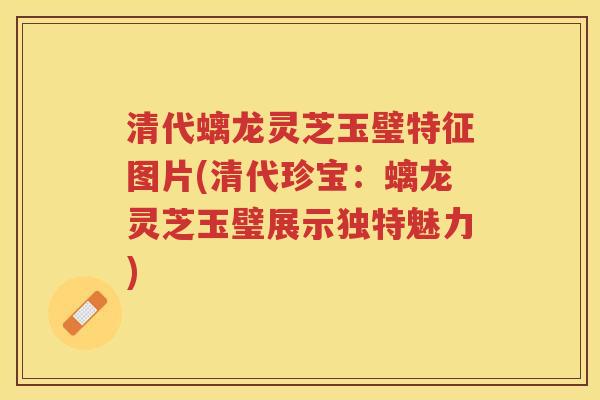 清代螭龙灵芝玉璧特征图片(清代珍宝：螭龙灵芝玉璧展示独特魅力)