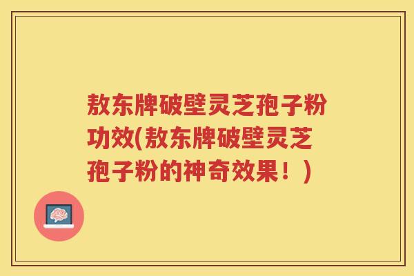 敖东牌破壁灵芝孢子粉功效(敖东牌破壁灵芝孢子粉的神奇效果！)
