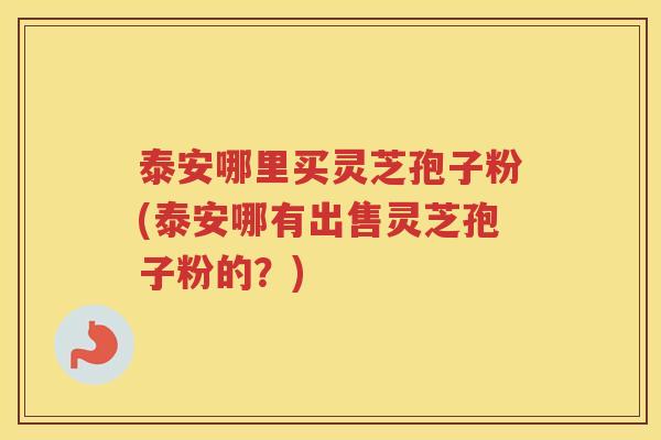 泰安哪里买灵芝孢子粉(泰安哪有出售灵芝孢子粉的？)