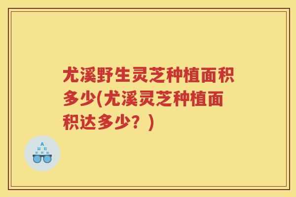 尤溪野生灵芝种植面积多少(尤溪灵芝种植面积达多少？)