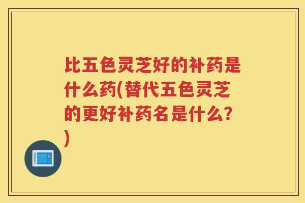 比五色灵芝好的补药是什么药(替代五色灵芝的更好补药名是什么？)