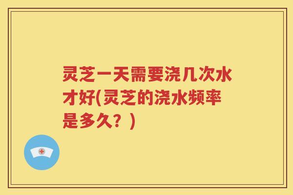 灵芝一天需要浇几次水才好(灵芝的浇水频率是多久？)
