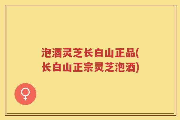 泡酒灵芝长白山正品(长白山正宗灵芝泡酒)