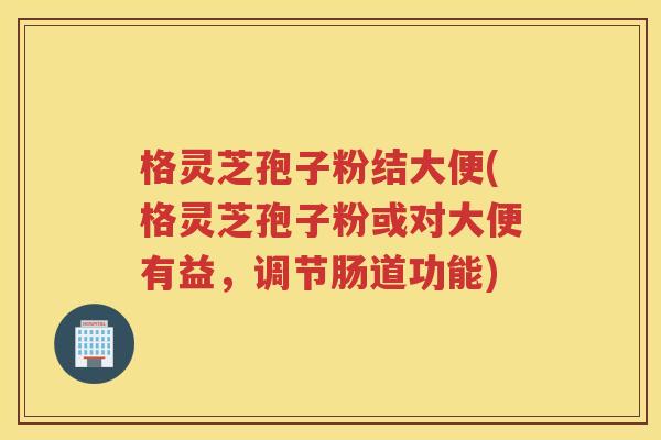 格灵芝孢子粉结大便(格灵芝孢子粉或对大便有益，调节肠道功能)