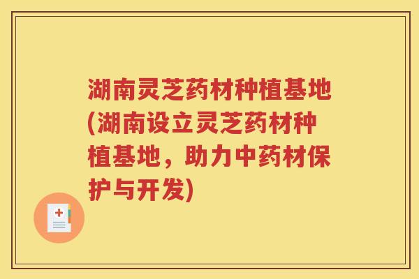 湖南灵芝药材种植基地(湖南设立灵芝药材种植基地，助力中药材保护与开发)