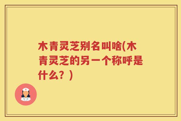 木青灵芝别名叫啥(木青灵芝的另一个称呼是什么？)