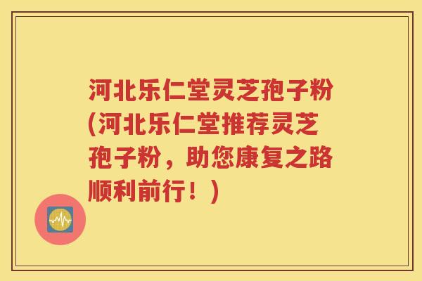 河北乐仁堂灵芝孢子粉(河北乐仁堂推荐灵芝孢子粉，助您康复之路顺利前行！)