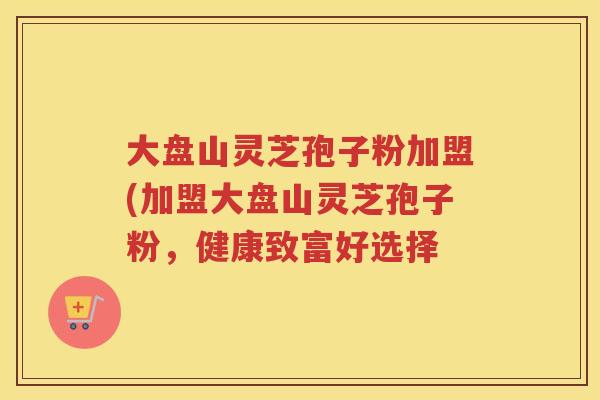 大盘山灵芝孢子粉加盟(加盟大盘山灵芝孢子粉，健康致富好选择