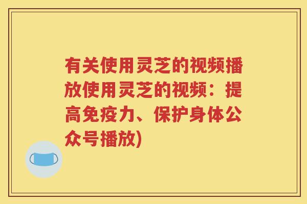 有关使用灵芝的视频播放使用灵芝的视频：提高免疫力、保护身体公众号播放)