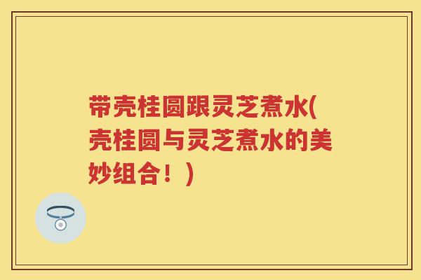 带壳桂圆跟灵芝煮水(壳桂圆与灵芝煮水的美妙组合！)