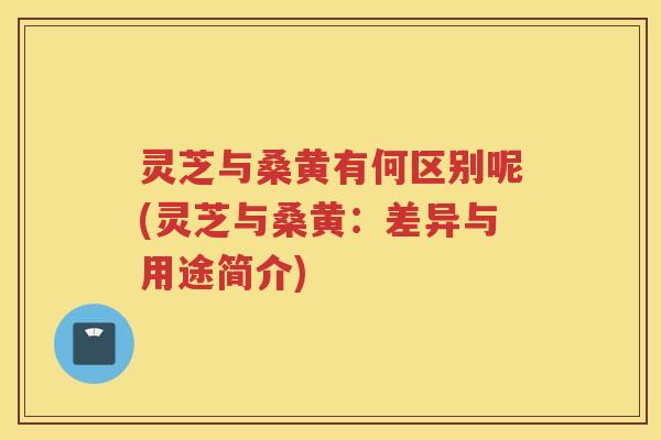 灵芝与桑黄有何区别呢(灵芝与桑黄：差异与用途简介)