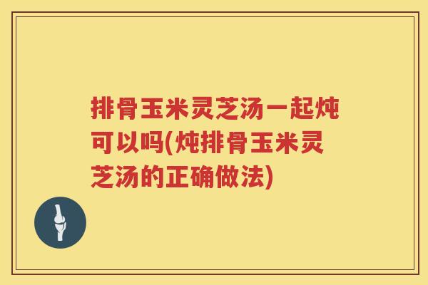 排骨玉米灵芝汤一起炖可以吗(炖排骨玉米灵芝汤的正确做法)