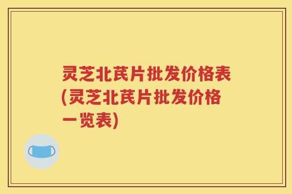 灵芝北芪片批发价格表(灵芝北芪片批发价格一览表)