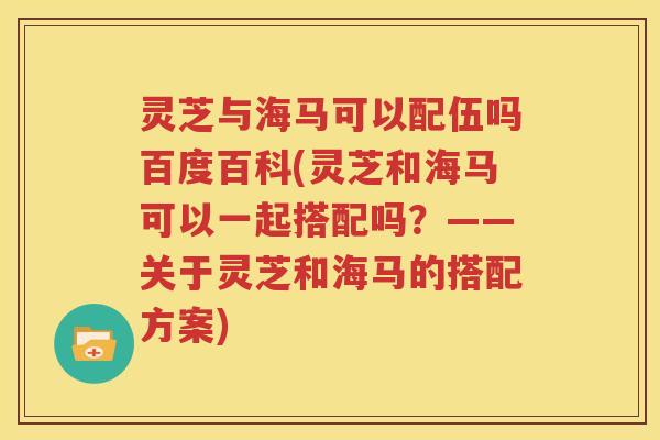 灵芝与海马可以配伍吗百度百科(灵芝和海马可以一起搭配吗？——关于灵芝和海马的搭配方案)