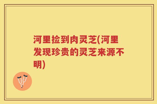 河里捡到肉灵芝(河里发现珍贵的灵芝来源不明)