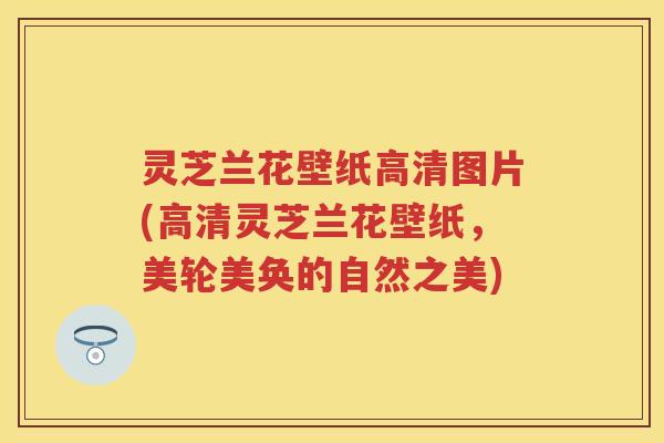 灵芝兰花壁纸高清图片(高清灵芝兰花壁纸，美轮美奂的自然之美)