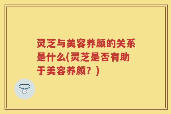 灵芝与美容养颜的关系是什么(灵芝是否有助于美容养颜？)