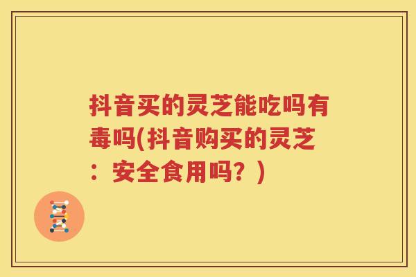 抖音买的灵芝能吃吗有毒吗(抖音购买的灵芝：安全食用吗？)