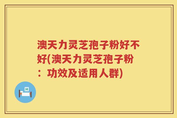 澳天力灵芝孢子粉好不好(澳天力灵芝孢子粉：功效及适用人群)