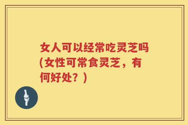 女人可以经常吃灵芝吗(女性可常食灵芝，有何好处？)