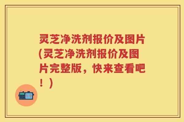灵芝净洗剂报价及图片(灵芝净洗剂报价及图片完整版，快来查看吧！)