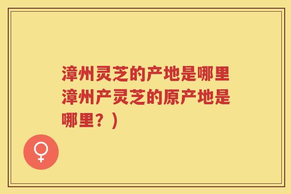 漳州灵芝的产地是哪里漳州产灵芝的原产地是哪里？)