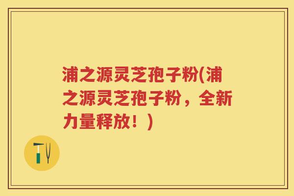 浦之源灵芝孢子粉(浦之源灵芝孢子粉，全新力量释放！)