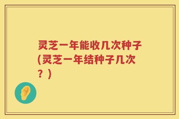 灵芝一年能收几次种子(灵芝一年结种子几次？)