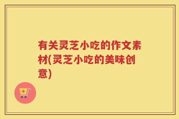 有关灵芝小吃的作文素材(灵芝小吃的美味创意)