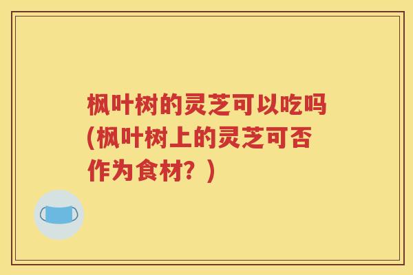 枫叶树的灵芝可以吃吗(枫叶树上的灵芝可否作为食材?) 枫叶树的灵芝可以吃吗(枫叶树上的灵芝可否作为食材?)