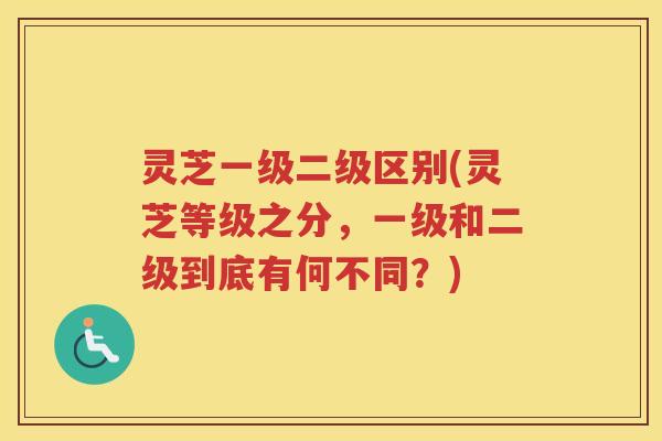 灵芝一级二级区别(灵芝等级之分，一级和二级到底有何不同？)