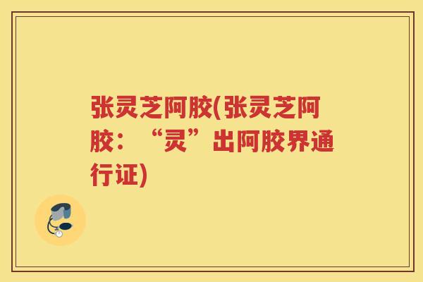 张灵芝阿胶(张灵芝阿胶:“灵”出阿胶界通行证)