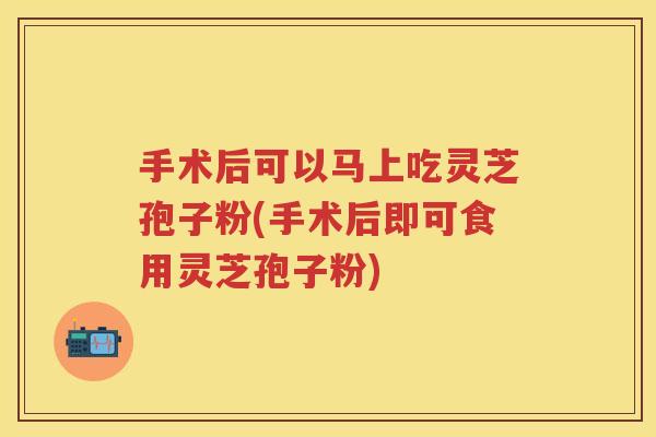 手术后可以马上吃灵芝孢子粉(手术后即可食用灵芝孢子粉) 手术后可以马上吃灵芝孢子粉(手术后即可食用灵芝孢子粉)