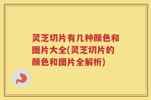 灵芝切片有几种颜色和图片大全(灵芝切片的颜色和图片全解析)