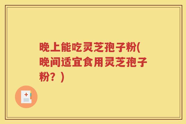 晚上能吃灵芝孢子粉(晚间适宜食用灵芝孢子粉？)
